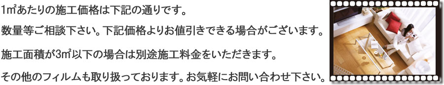 1㎡あたりの施工価格は下記の通りです。数量等ご相談下さい。下記価格よりお値引きできる場合がございます。施工面積が3㎡以下の場合は別途施工料金をいただきます。その他のフィルムも取り扱っております。お気軽にお問い合わせ下さい。